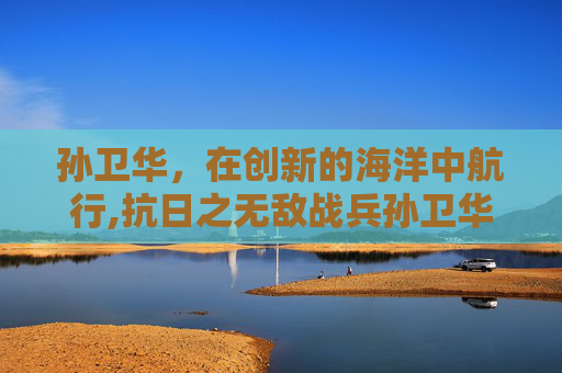 孙卫华,在创新的海洋中航行,抗日之无敌战兵孙卫华 孙卫华,在创新的海洋中航行,抗日之无敌战兵孙卫华