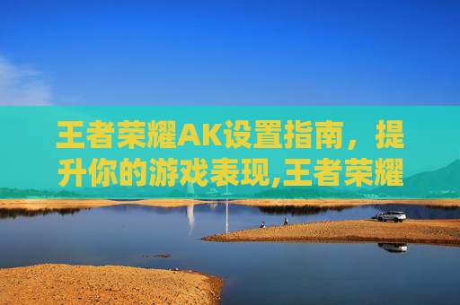 王者荣耀AK设置指南,提升你的游戏表现,王者荣耀ak是谁 王者荣耀AK设置指南,提升你的游戏表现,王者荣耀ak是谁
