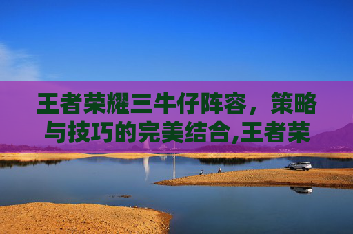 王者荣耀三牛仔阵容,策略与技巧的完美结合,王者荣耀三牛仔阵容是什么 王者荣耀三牛仔阵容,策略与技巧的完美结合,王者荣耀三牛仔阵容是什么
