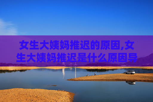女生大姨妈推迟的原因,女生大姨妈推迟是什么原因导致的? 女生大姨妈推迟的原因,女生大姨妈推迟是什么原因导致的?