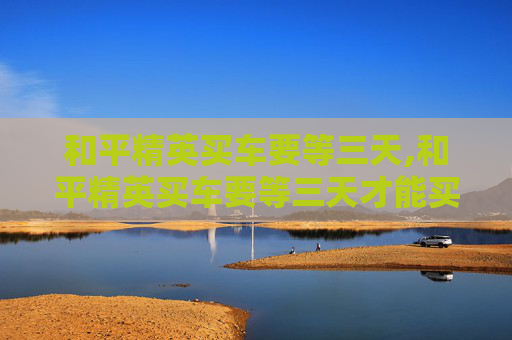 和平精英买车要等三天,和平精英买车要等三天才能买吗 和平精英买车要等三天,和平精英买车要等三天才能买吗