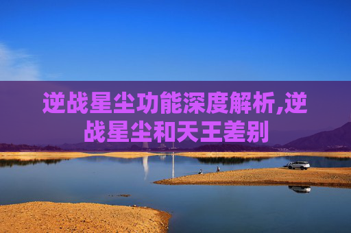 逆战星尘功能深度解析,逆战星尘和天王差别 逆战星尘功能深度解析,逆战星尘和天王差别