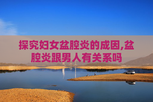 探究妇女盆腔炎的成因,盆腔炎跟男人有关系吗 探究妇女盆腔炎的成因,盆腔炎跟男人有关系吗