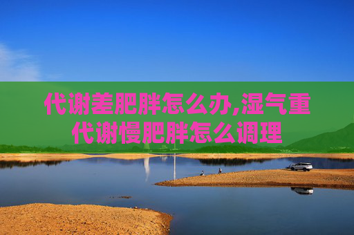 代谢差肥胖怎么办,湿气重代谢慢肥胖怎么调理 代谢差肥胖怎么办,湿气重代谢慢肥胖怎么调理