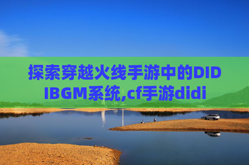 探索穿越火线手游中的DIDIBGM系统,cf手游didi 探索穿越火线手游中的DIDIBGM系统,cf手游didi