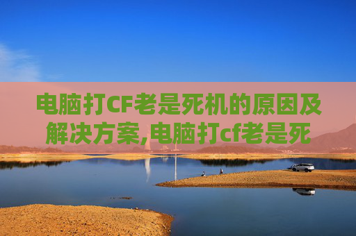 电脑打CF老是死机的原因及解决方案,电脑打cf老是死机重启