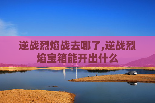 逆战烈焰战去哪了,逆战烈焰宝箱能开出什么