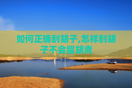 如何正确刮胡子,怎样刮胡子不会留胡青