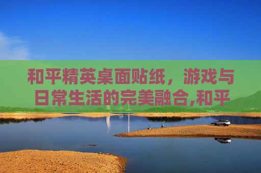 和平精英桌面贴纸，游戏与日常生活的完美融合,和平精英桌面贴纸图片