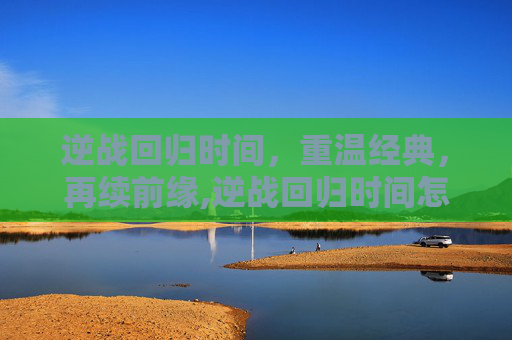 逆战回归时间，重温经典，再续前缘,逆战回归时间怎么看