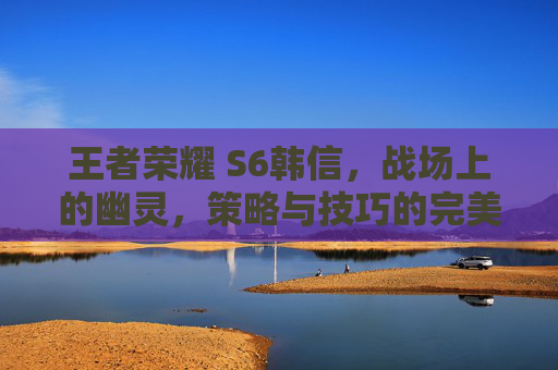 王者荣耀 S6韩信，战场上的幽灵，策略与技巧的完美结合,王者荣耀s2韩信