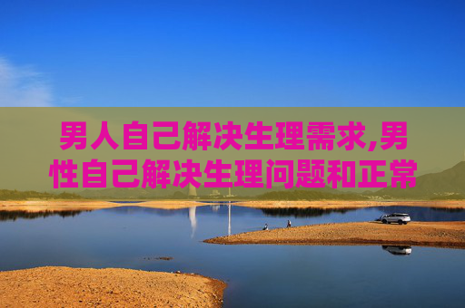 男人自己解决生理需求,男性自己解决生理问题和正常生活区别