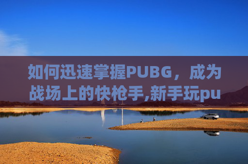 如何迅速掌握PUBG，成为战场上的快枪手,新手玩pubg最快入门