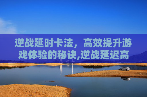 逆战延时卡法，高效提升游戏体验的秘诀,逆战延迟高一卡一卡的的