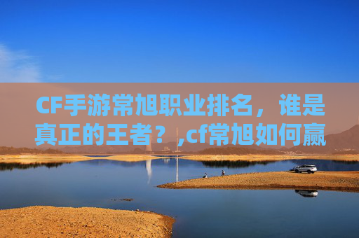 CF手游常旭职业排名，谁是真正的王者？,cf常旭如何赢的皮肤