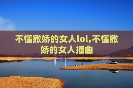 不懂撒娇的女人lol,不懂撒娇的女人插曲