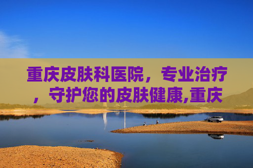 重庆皮肤科医院，专业治疗，守护您的皮肤健康,重庆皮肤科医院排名榜