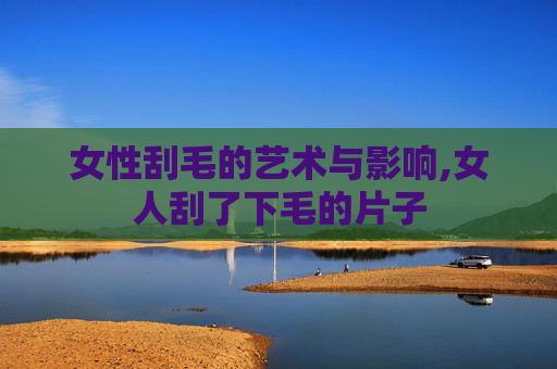 女性刮毛的艺术与影响,女人刮了下毛的片子