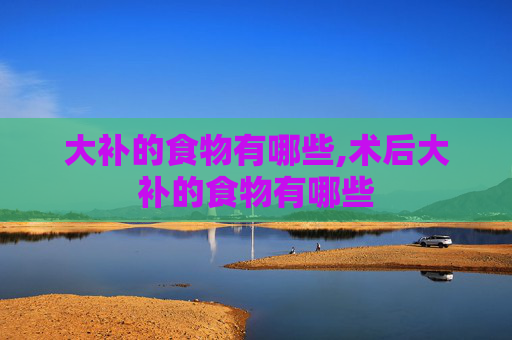 大补的食物有哪些,术后大补的食物有哪些