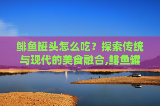 鲱鱼罐头怎么吃？探索传统与现代的美食融合,鲱鱼罐头怎么吃才不臭