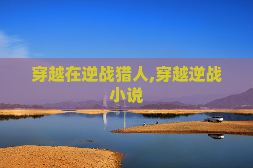 穿越在逆战猎人,穿越逆战小说