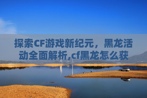 探索CF游戏新纪元，黑龙活动全面解析,cf黑龙怎么获得