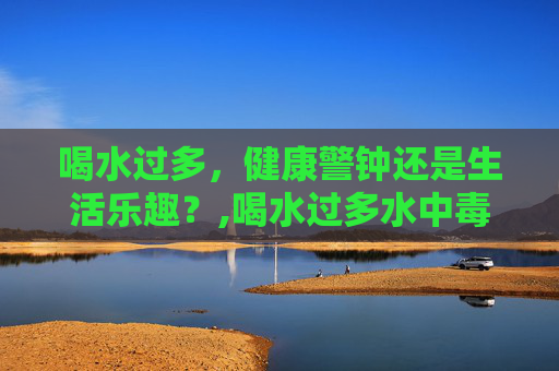 喝水过多,健康警钟还是生活乐趣?,喝水过多水中毒症状 喝水过多,健康警钟还是生活乐趣?,喝水过多水中毒症状