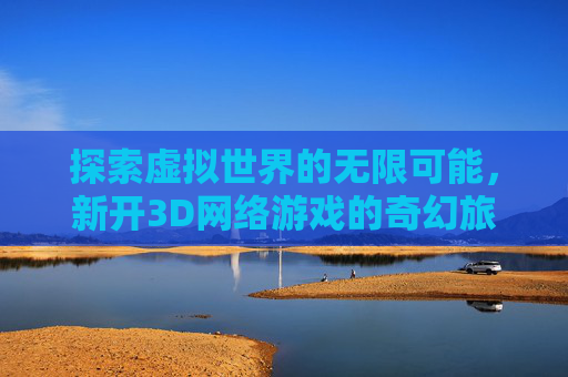 探索虚拟世界的无限可能,新开3D网络游戏的奇幻旅程,新开3d网络游戏排行榜 探索虚拟世界的无限可能,新开3D网络游戏的奇幻旅程,新开3d网络游戏排行榜