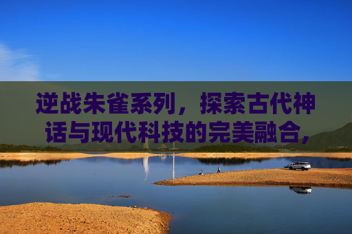 逆战朱雀系列,探索古代神话与现代科技的完美融合,逆战朱雀最建议买的三个皮肤 逆战朱雀系列,探索古代神话与现代科技的完美融合,逆战朱雀最建议买的三个皮肤