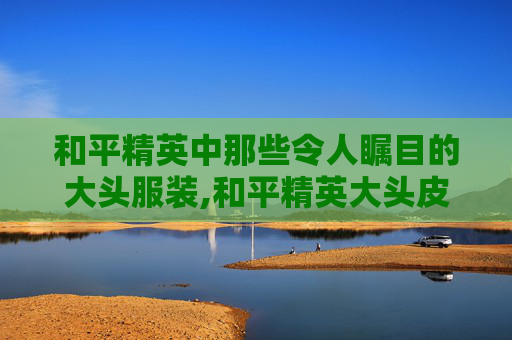 和平精英中那些令人瞩目的大头服装,和平精英大头皮肤 和平精英中那些令人瞩目的大头服装,和平精英大头皮肤
