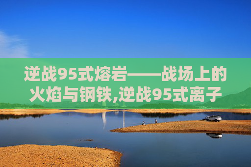 逆战95式熔岩——战场上的火焰与钢铁,逆战95式离子熔岩削弱了吗 逆战95式熔岩——战场上的火焰与钢铁,逆战95式离子熔岩削弱了吗