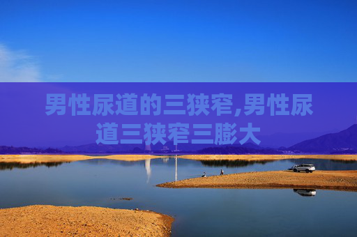 男性尿道的三狭窄,男性尿道三狭窄三膨大 男性尿道的三狭窄,男性尿道三狭窄三膨大