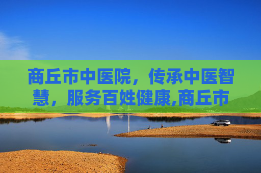 商丘市中医院,传承中医智慧,服务百姓健康,商丘市中医院电话 商丘市中医院,传承中医智慧,服务百姓健康,商丘市中医院电话