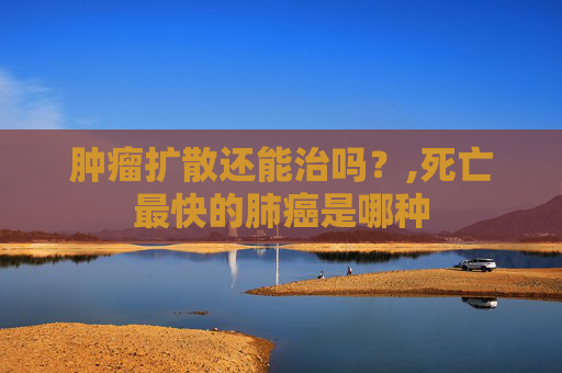 肿瘤扩散还能治吗？,死亡最快的肺癌是哪种