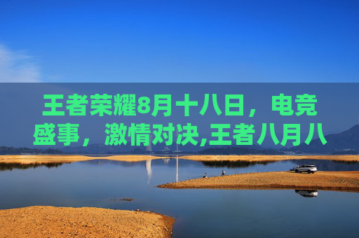 王者荣耀8月十八日，电竞盛事，激情对决,王者八月八日