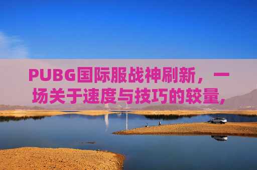 PUBG国际服战神刷新，一场关于速度与技巧的较量,吃鸡国际服战神