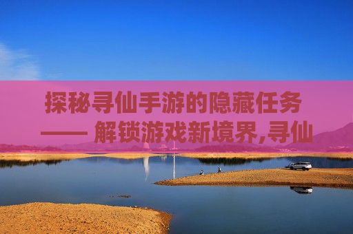 探秘寻仙手游的隐藏任务 —— 解锁游戏新境界,寻仙手游隐藏任务位置大全