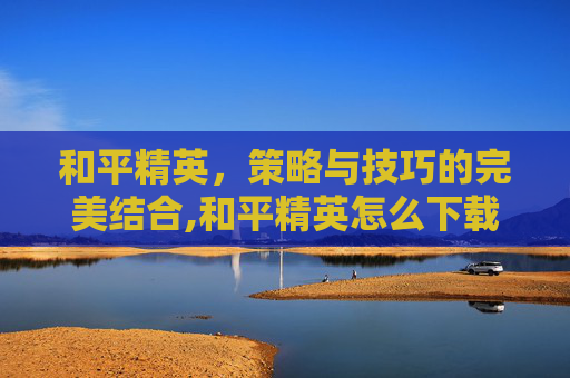 和平精英，策略与技巧的完美结合,和平精英怎么下载