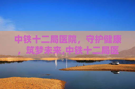 中铁十二局医院，守护健康，筑梦未来,中铁十二局医院电话
