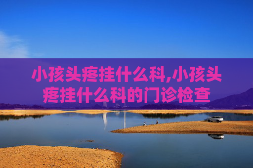 小孩头疼挂什么科,小孩头疼挂什么科的门诊检查