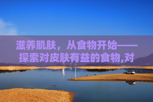 滋养肌肤，从食物开始——探索对皮肤有益的食物,对皮肤好的食物排行榜