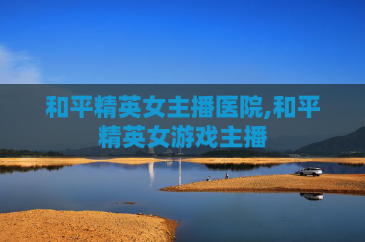 和平精英女主播医院,和平精英女游戏主播