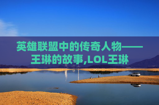 英雄联盟中的传奇人物——王琳的故事,LOL王琳