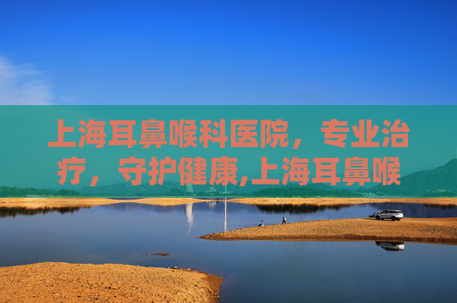 上海耳鼻喉科医院，专业治疗，守护健康,上海耳鼻喉科医院预约挂号
