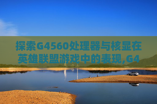 探索G4560处理器与核显在英雄联盟游戏中的表现,G4560核显能玩什么游戏
