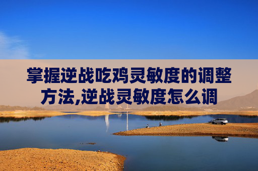 掌握逆战吃鸡灵敏度的调整方法,逆战灵敏度怎么调