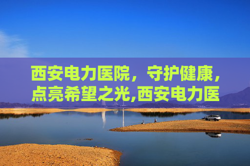 西安电力医院，守护健康，点亮希望之光,西安电力医院体检中心