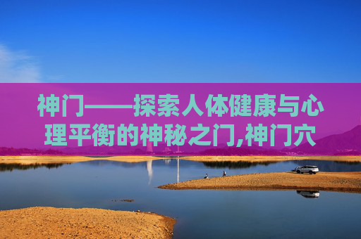 神门——探索人体健康与心理平衡的神秘之门,神门穴位在哪儿