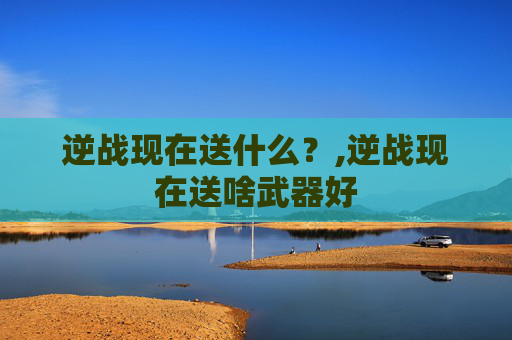 逆战现在送什么？,逆战现在送啥武器好
