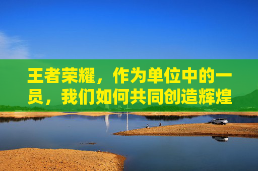 王者荣耀，作为单位中的一员，我们如何共同创造辉煌,王者荣耀身为单位的英雄